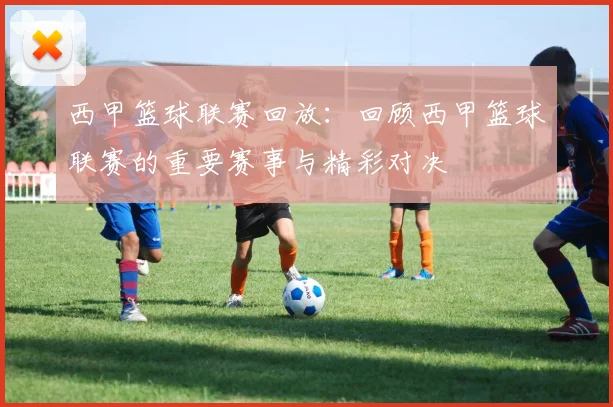 西甲篮球联赛回放：回顾西甲篮球联赛的重要赛事与精彩对决