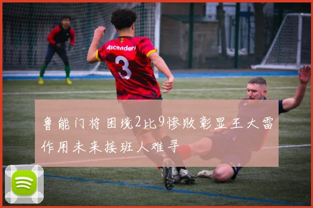 鲁能门将困境2比9惨败彰显王大雷作用未来接班人难寻