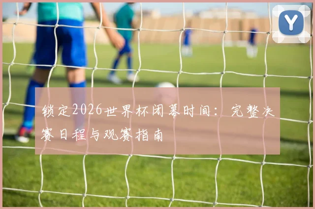 锁定2026世界杯闭幕时间：完整决赛日程与观赛指南