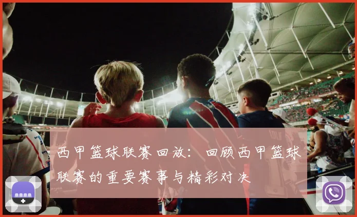 西甲篮球联赛回放：回顾西甲篮球联赛的重要赛事与精彩对决